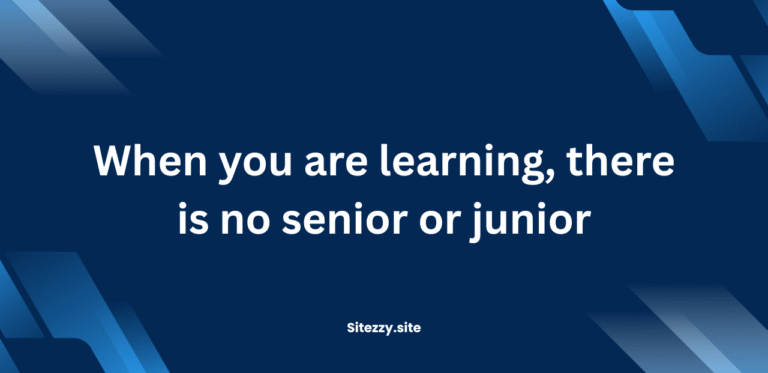 When you are learning, there is no senior or junior.