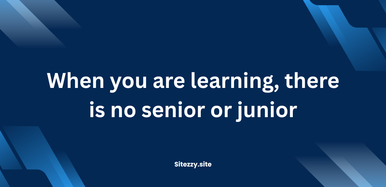 When you are learning, there is no senior or junior.